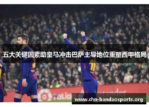 五大关键因素助皇马冲击巴萨主导地位重塑西甲格局