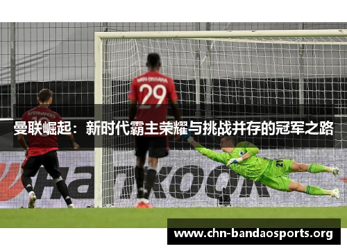 曼联崛起：新时代霸主荣耀与挑战并存的冠军之路