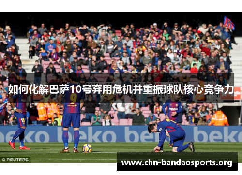 如何化解巴萨10号弃用危机并重振球队核心竞争力