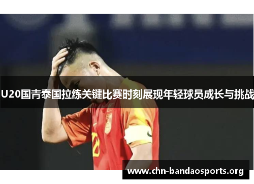 U20国青泰国拉练关键比赛时刻展现年轻球员成长与挑战