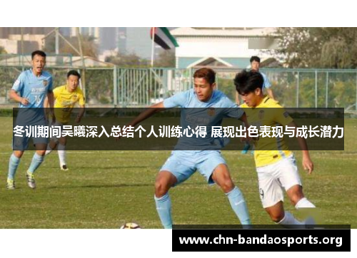 冬训期间吴曦深入总结个人训练心得 展现出色表现与成长潜力