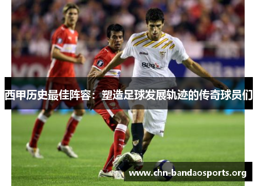 西甲历史最佳阵容:塑造足球发展轨迹的传奇球员们 西甲历史最佳阵容:塑造足球发展轨迹的传奇球员们