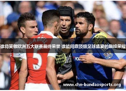 谁将笑傲欧洲五大联赛最终荣誉 谁能问鼎顶级足球盛宴的巅峰荣耀 谁将笑傲欧洲五大联赛最终荣誉 谁能问鼎顶级足球盛宴的巅峰荣耀