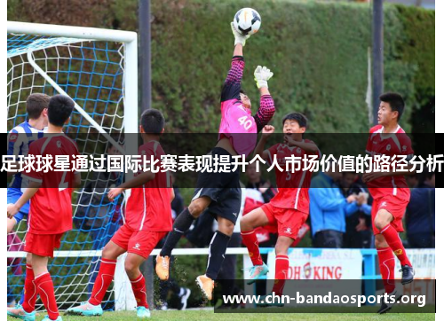 足球球星通过国际比赛表现提升个人市场价值的路径分析 足球球星通过国际比赛表现提升个人市场价值的路径分析