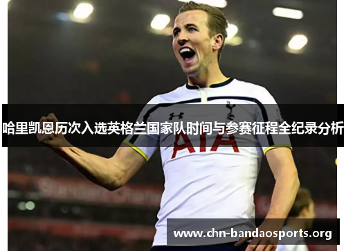 哈里凯恩历次入选英格兰国家队时间与参赛征程全纪录分析
